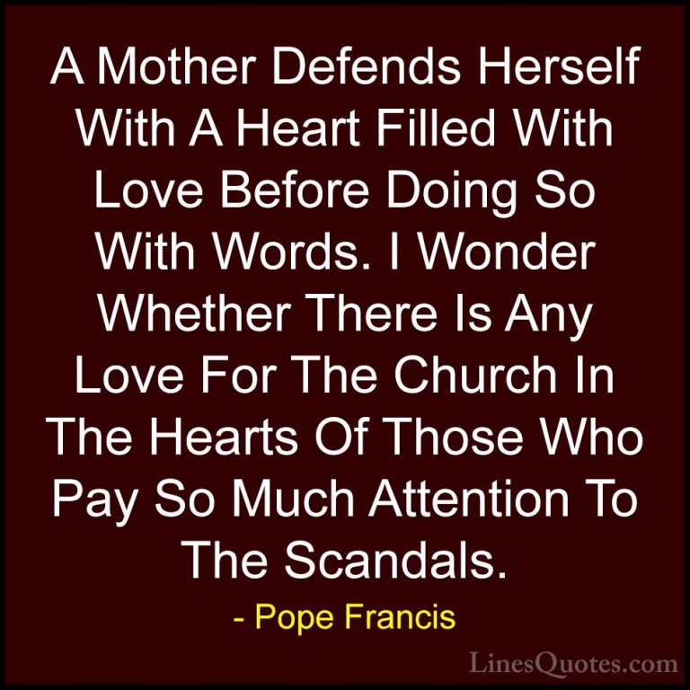 Pope Francis Quotes (44) - A Mother Defends Herself With A Heart ... - QuotesA Mother Defends Herself With A Heart Filled With Love Before Doing So With Words. I Wonder Whether There Is Any Love For The Church In The Hearts Of Those Who Pay So Much Attention To The Scandals.