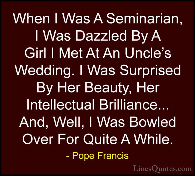 Pope Francis Quotes (47) - When I Was A Seminarian, I Was Dazzled... - QuotesWhen I Was A Seminarian, I Was Dazzled By A Girl I Met At An Uncle's Wedding. I Was Surprised By Her Beauty, Her Intellectual Brilliance... And, Well, I Was Bowled Over For Quite A While.