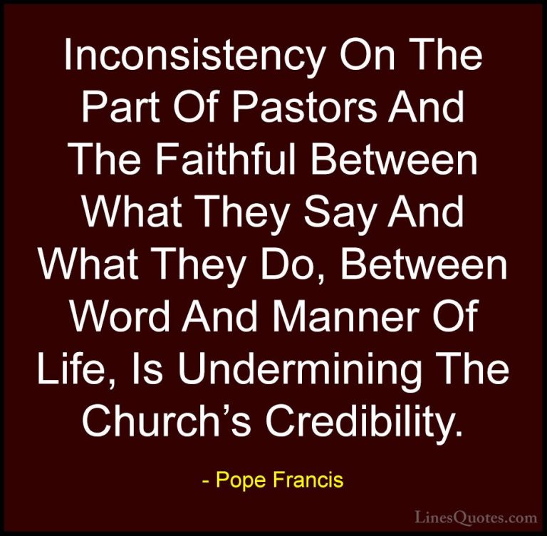 Pope Francis Quotes (48) - Inconsistency On The Part Of Pastors A... - QuotesInconsistency On The Part Of Pastors And The Faithful Between What They Say And What They Do, Between Word And Manner Of Life, Is Undermining The Church's Credibility.