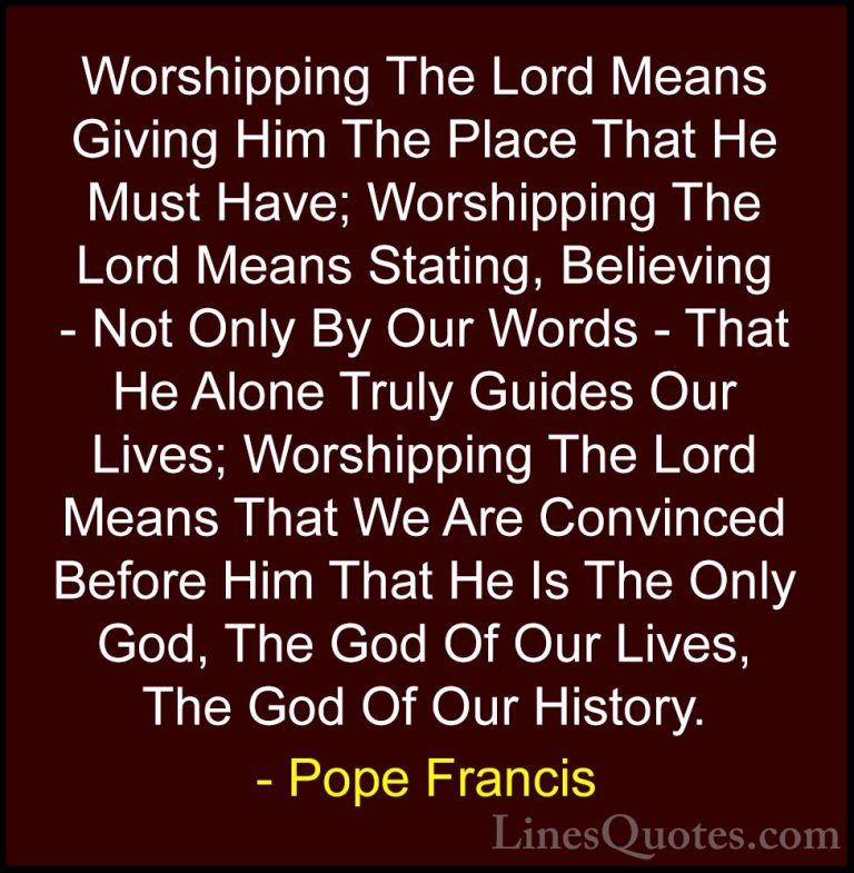 Pope Francis Quotes (49) - Worshipping The Lord Means Giving Him ... - QuotesWorshipping The Lord Means Giving Him The Place That He Must Have; Worshipping The Lord Means Stating, Believing - Not Only By Our Words - That He Alone Truly Guides Our Lives; Worshipping The Lord Means That We Are Convinced Before Him That He Is The Only God, The God Of Our Lives, The God Of Our History.
