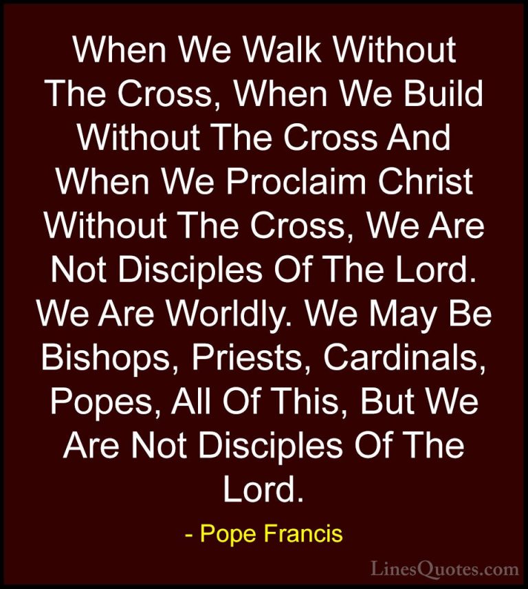 Pope Francis Quotes (50) - When We Walk Without The Cross, When W... - QuotesWhen We Walk Without The Cross, When We Build Without The Cross And When We Proclaim Christ Without The Cross, We Are Not Disciples Of The Lord. We Are Worldly. We May Be Bishops, Priests, Cardinals, Popes, All Of This, But We Are Not Disciples Of The Lord.