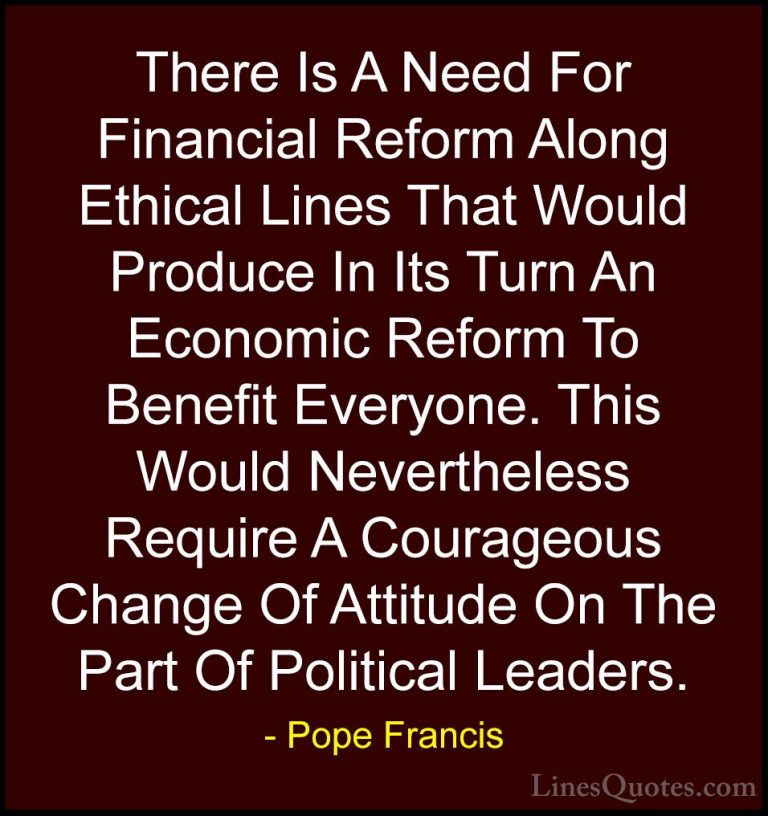 Pope Francis Quotes (51) - There Is A Need For Financial Reform A... - QuotesThere Is A Need For Financial Reform Along Ethical Lines That Would Produce In Its Turn An Economic Reform To Benefit Everyone. This Would Nevertheless Require A Courageous Change Of Attitude On The Part Of Political Leaders.