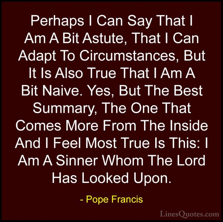 Pope Francis Quotes (52) - Perhaps I Can Say That I Am A Bit Astu... - QuotesPerhaps I Can Say That I Am A Bit Astute, That I Can Adapt To Circumstances, But It Is Also True That I Am A Bit Naive. Yes, But The Best Summary, The One That Comes More From The Inside And I Feel Most True Is This: I Am A Sinner Whom The Lord Has Looked Upon.