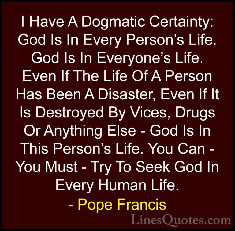 Pope Francis Quotes (53) - I Have A Dogmatic Certainty: God Is In... - QuotesI Have A Dogmatic Certainty: God Is In Every Person's Life. God Is In Everyone's Life. Even If The Life Of A Person Has Been A Disaster, Even If It Is Destroyed By Vices, Drugs Or Anything Else - God Is In This Person's Life. You Can - You Must - Try To Seek God In Every Human Life.