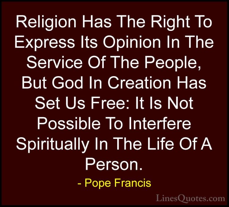 Pope Francis Quotes (55) - Religion Has The Right To Express Its ... - QuotesReligion Has The Right To Express Its Opinion In The Service Of The People, But God In Creation Has Set Us Free: It Is Not Possible To Interfere Spiritually In The Life Of A Person.
