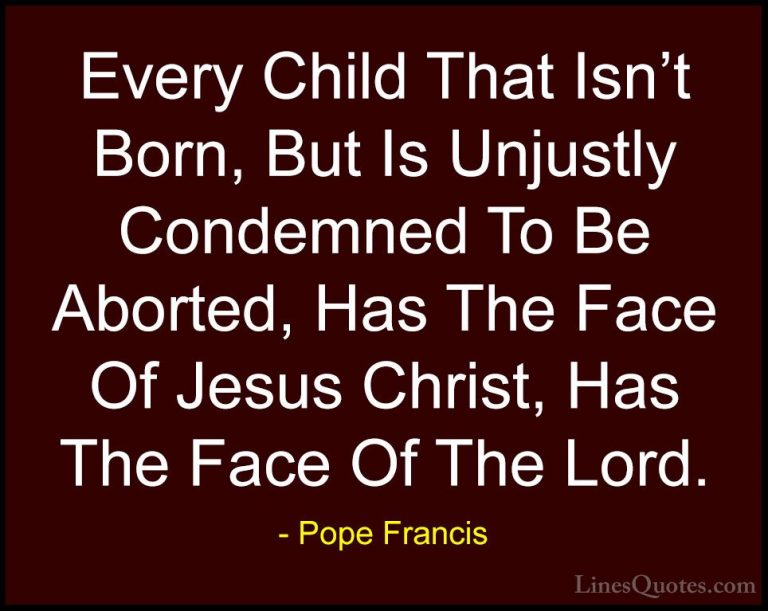 Pope Francis Quotes (56) - Every Child That Isn't Born, But Is Un... - QuotesEvery Child That Isn't Born, But Is Unjustly Condemned To Be Aborted, Has The Face Of Jesus Christ, Has The Face Of The Lord.