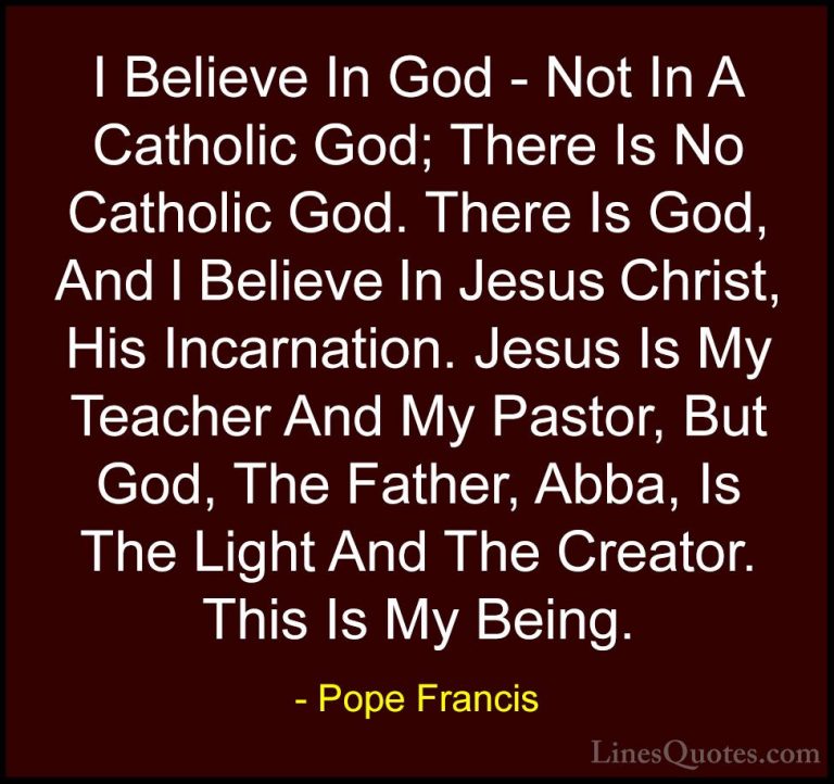Pope Francis Quotes (57) - I Believe In God - Not In A Catholic G... - QuotesI Believe In God - Not In A Catholic God; There Is No Catholic God. There Is God, And I Believe In Jesus Christ, His Incarnation. Jesus Is My Teacher And My Pastor, But God, The Father, Abba, Is The Light And The Creator. This Is My Being.