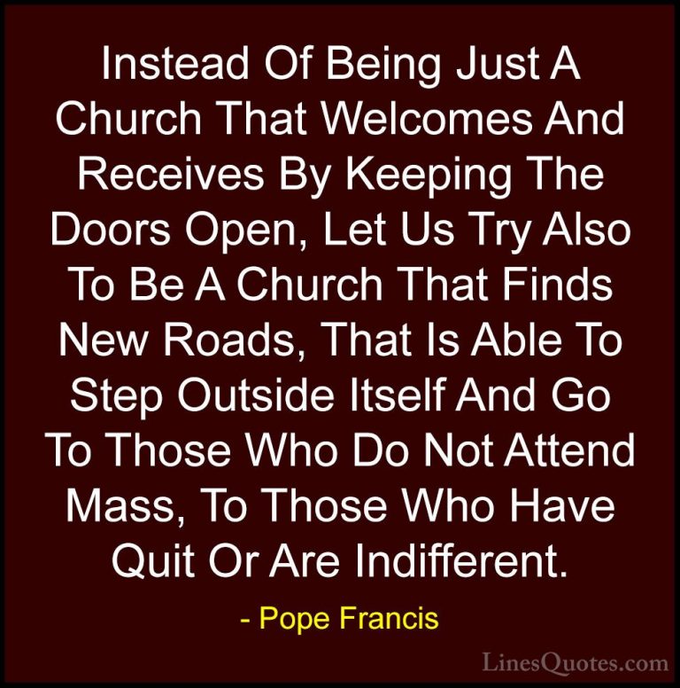 Pope Francis Quotes (59) - Instead Of Being Just A Church That We... - QuotesInstead Of Being Just A Church That Welcomes And Receives By Keeping The Doors Open, Let Us Try Also To Be A Church That Finds New Roads, That Is Able To Step Outside Itself And Go To Those Who Do Not Attend Mass, To Those Who Have Quit Or Are Indifferent.
