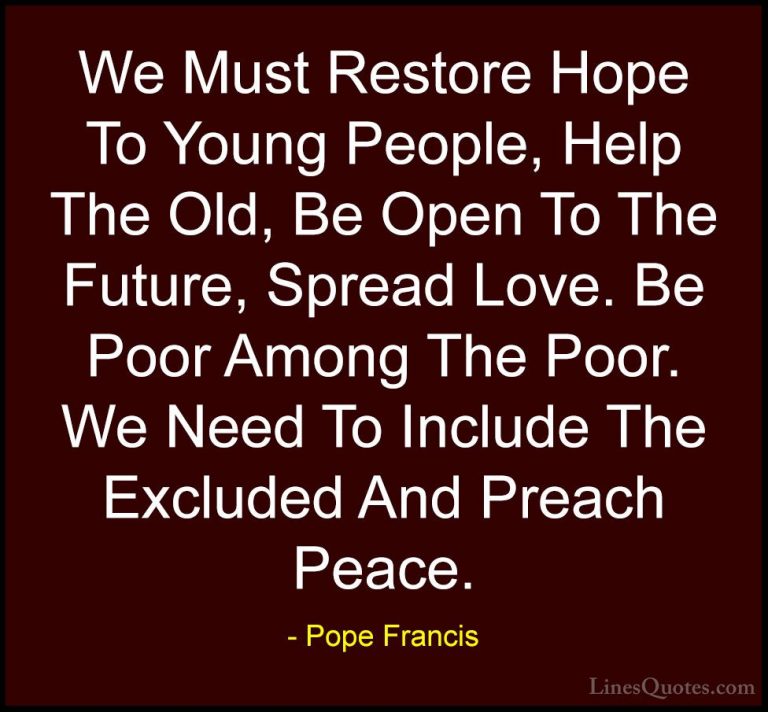 Pope Francis Quotes (6) - We Must Restore Hope To Young People, H... - QuotesWe Must Restore Hope To Young People, Help The Old, Be Open To The Future, Spread Love. Be Poor Among The Poor. We Need To Include The Excluded And Preach Peace.
