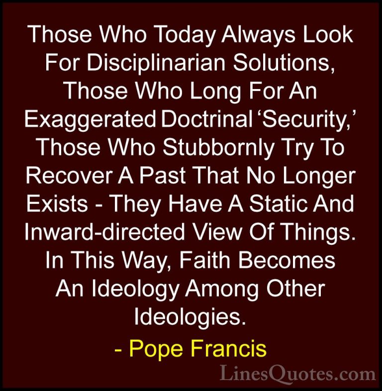 Pope Francis Quotes (60) - Those Who Today Always Look For Discip... - QuotesThose Who Today Always Look For Disciplinarian Solutions, Those Who Long For An Exaggerated Doctrinal 'Security,' Those Who Stubbornly Try To Recover A Past That No Longer Exists - They Have A Static And Inward-directed View Of Things. In This Way, Faith Becomes An Ideology Among Other Ideologies.