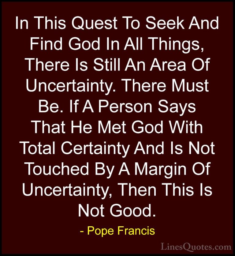 Pope Francis Quotes (63) - In This Quest To Seek And Find God In ... - QuotesIn This Quest To Seek And Find God In All Things, There Is Still An Area Of Uncertainty. There Must Be. If A Person Says That He Met God With Total Certainty And Is Not Touched By A Margin Of Uncertainty, Then This Is Not Good.
