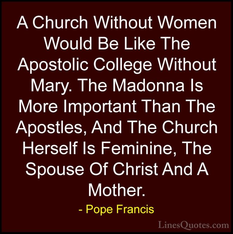 Pope Francis Quotes (65) - A Church Without Women Would Be Like T... - QuotesA Church Without Women Would Be Like The Apostolic College Without Mary. The Madonna Is More Important Than The Apostles, And The Church Herself Is Feminine, The Spouse Of Christ And A Mother.