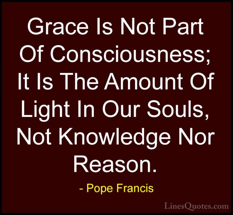 Pope Francis Quotes (66) - Grace Is Not Part Of Consciousness; It... - QuotesGrace Is Not Part Of Consciousness; It Is The Amount Of Light In Our Souls, Not Knowledge Nor Reason.