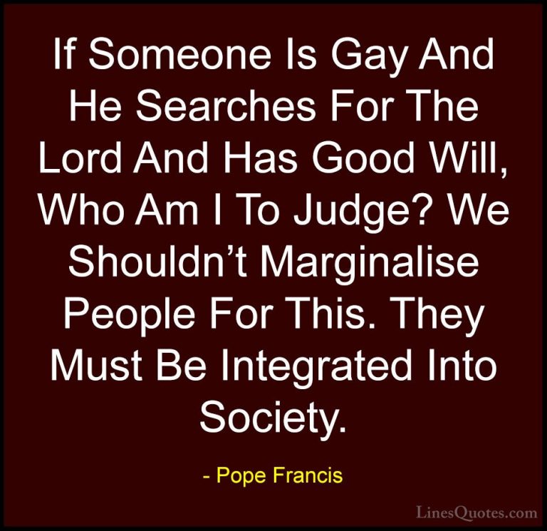 Pope Francis Quotes (7) - If Someone Is Gay And He Searches For T... - QuotesIf Someone Is Gay And He Searches For The Lord And Has Good Will, Who Am I To Judge? We Shouldn't Marginalise People For This. They Must Be Integrated Into Society.