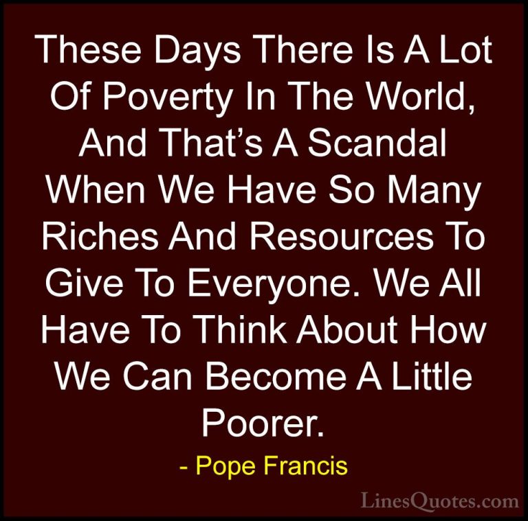 Pope Francis Quotes (70) - These Days There Is A Lot Of Poverty I... - QuotesThese Days There Is A Lot Of Poverty In The World, And That's A Scandal When We Have So Many Riches And Resources To Give To Everyone. We All Have To Think About How We Can Become A Little Poorer.
