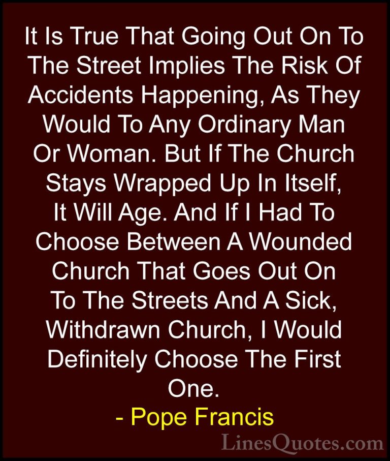 Pope Francis Quotes (72) - It Is True That Going Out On To The St... - QuotesIt Is True That Going Out On To The Street Implies The Risk Of Accidents Happening, As They Would To Any Ordinary Man Or Woman. But If The Church Stays Wrapped Up In Itself, It Will Age. And If I Had To Choose Between A Wounded Church That Goes Out On To The Streets And A Sick, Withdrawn Church, I Would Definitely Choose The First One.