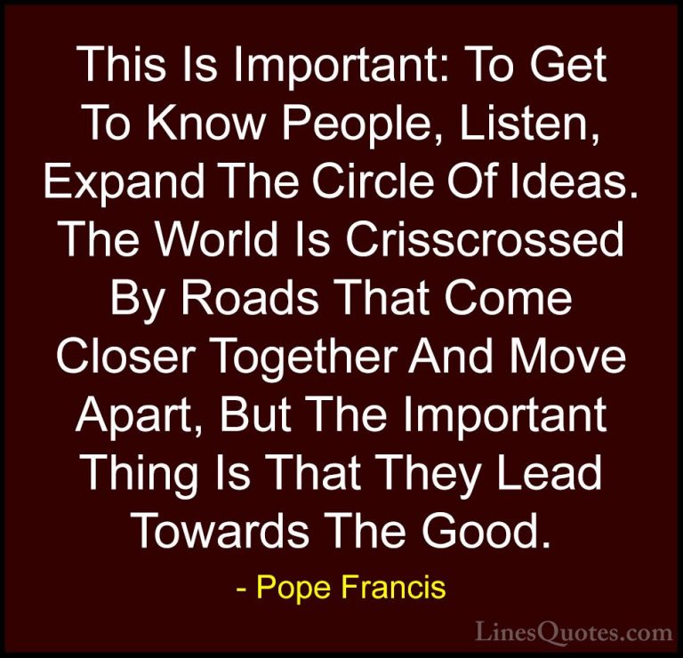 Pope Francis Quotes (74) - This Is Important: To Get To Know Peop... - QuotesThis Is Important: To Get To Know People, Listen, Expand The Circle Of Ideas. The World Is Crisscrossed By Roads That Come Closer Together And Move Apart, But The Important Thing Is That They Lead Towards The Good.