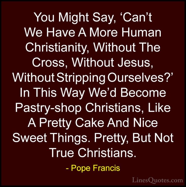Pope Francis Quotes (77) - You Might Say, 'Can't We Have A More H... - QuotesYou Might Say, 'Can't We Have A More Human Christianity, Without The Cross, Without Jesus, Without Stripping Ourselves?' In This Way We'd Become Pastry-shop Christians, Like A Pretty Cake And Nice Sweet Things. Pretty, But Not True Christians.