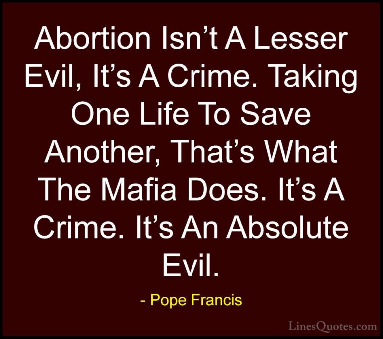 Pope Francis Quotes (78) - Abortion Isn't A Lesser Evil, It's A C... - QuotesAbortion Isn't A Lesser Evil, It's A Crime. Taking One Life To Save Another, That's What The Mafia Does. It's A Crime. It's An Absolute Evil.