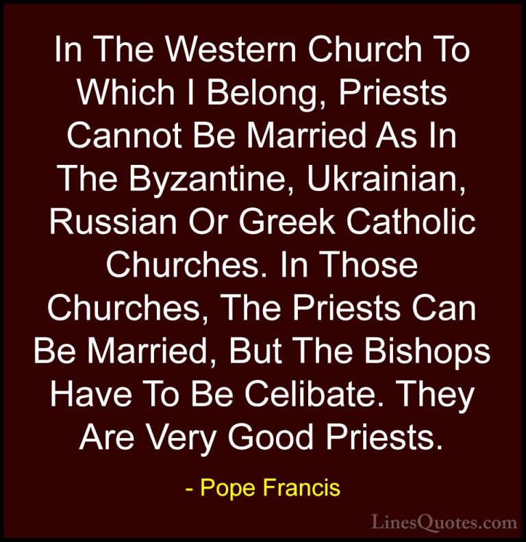 Pope Francis Quotes (85) - In The Western Church To Which I Belon... - QuotesIn The Western Church To Which I Belong, Priests Cannot Be Married As In The Byzantine, Ukrainian, Russian Or Greek Catholic Churches. In Those Churches, The Priests Can Be Married, But The Bishops Have To Be Celibate. They Are Very Good Priests.