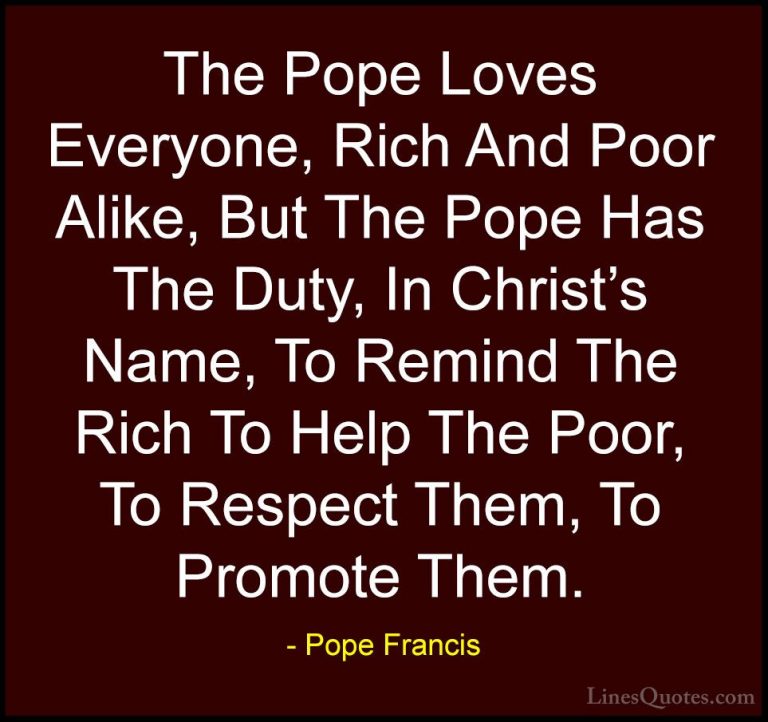 Pope Francis Quotes (86) - The Pope Loves Everyone, Rich And Poor... - QuotesThe Pope Loves Everyone, Rich And Poor Alike, But The Pope Has The Duty, In Christ's Name, To Remind The Rich To Help The Poor, To Respect Them, To Promote Them.