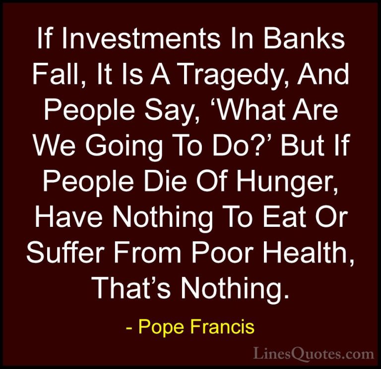 Pope Francis Quotes (90) - If Investments In Banks Fall, It Is A ... - QuotesIf Investments In Banks Fall, It Is A Tragedy, And People Say, 'What Are We Going To Do?' But If People Die Of Hunger, Have Nothing To Eat Or Suffer From Poor Health, That's Nothing.