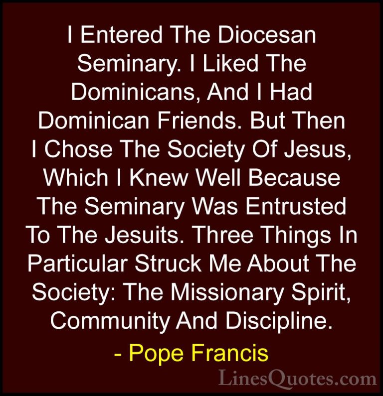 Pope Francis Quotes (93) - I Entered The Diocesan Seminary. I Lik... - QuotesI Entered The Diocesan Seminary. I Liked The Dominicans, And I Had Dominican Friends. But Then I Chose The Society Of Jesus, Which I Knew Well Because The Seminary Was Entrusted To The Jesuits. Three Things In Particular Struck Me About The Society: The Missionary Spirit, Community And Discipline.
