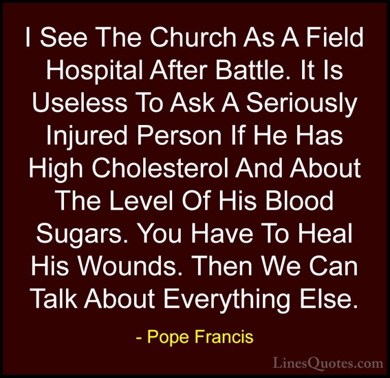 Pope Francis Quotes (94) - I See The Church As A Field Hospital A... - QuotesI See The Church As A Field Hospital After Battle. It Is Useless To Ask A Seriously Injured Person If He Has High Cholesterol And About The Level Of His Blood Sugars. You Have To Heal His Wounds. Then We Can Talk About Everything Else.