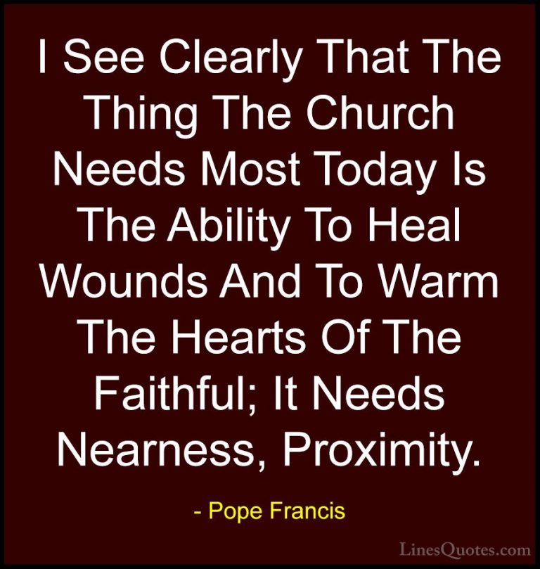 Pope Francis Quotes (95) - I See Clearly That The Thing The Churc... - QuotesI See Clearly That The Thing The Church Needs Most Today Is The Ability To Heal Wounds And To Warm The Hearts Of The Faithful; It Needs Nearness, Proximity.