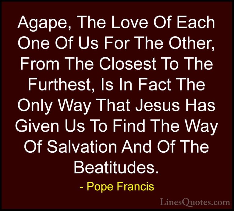 Pope Francis Quotes (98) - Agape, The Love Of Each One Of Us For ... - QuotesAgape, The Love Of Each One Of Us For The Other, From The Closest To The Furthest, Is In Fact The Only Way That Jesus Has Given Us To Find The Way Of Salvation And Of The Beatitudes.
