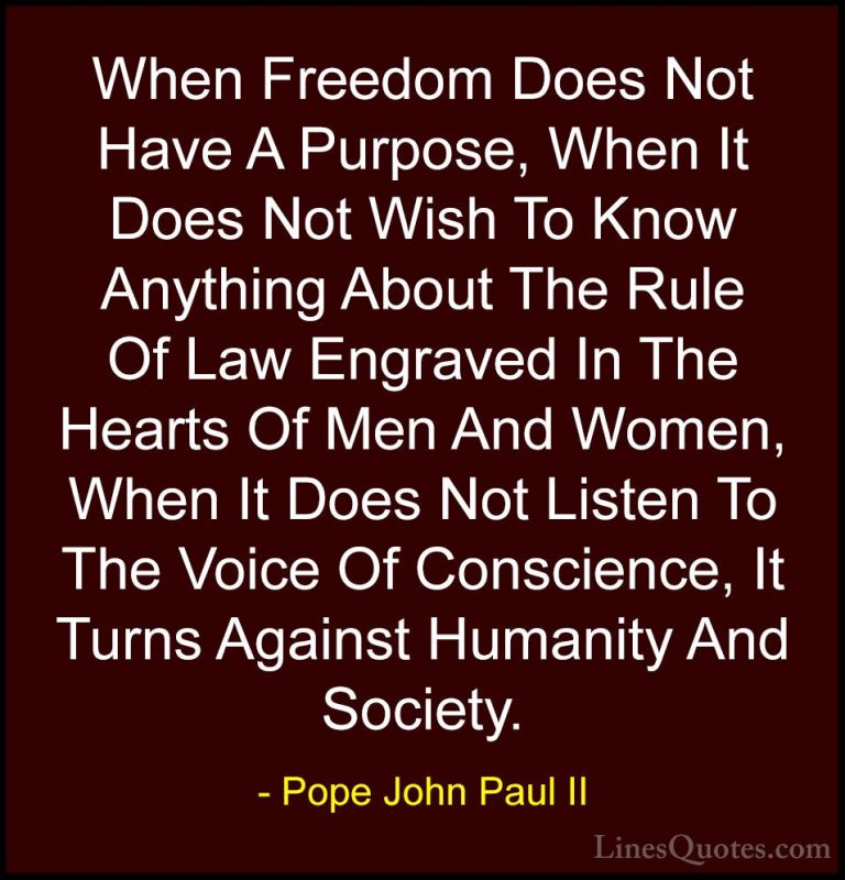 Pope John Paul II Quotes (12) - When Freedom Does Not Have A Purp... - QuotesWhen Freedom Does Not Have A Purpose, When It Does Not Wish To Know Anything About The Rule Of Law Engraved In The Hearts Of Men And Women, When It Does Not Listen To The Voice Of Conscience, It Turns Against Humanity And Society.