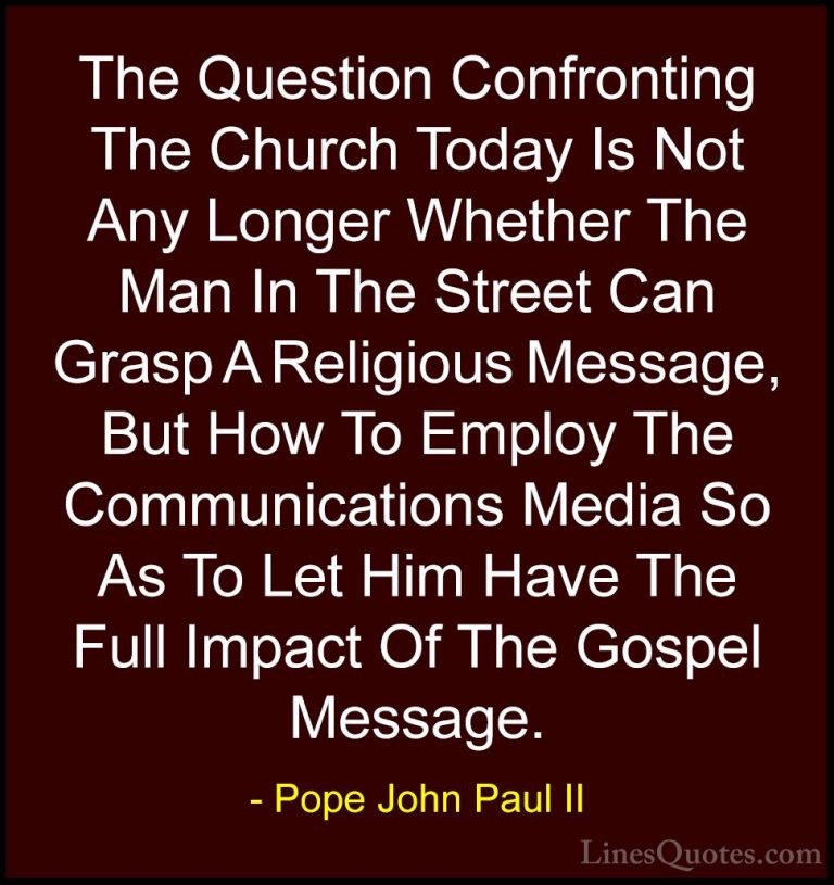 Pope John Paul II Quotes (18) - The Question Confronting The Chur... - QuotesThe Question Confronting The Church Today Is Not Any Longer Whether The Man In The Street Can Grasp A Religious Message, But How To Employ The Communications Media So As To Let Him Have The Full Impact Of The Gospel Message.