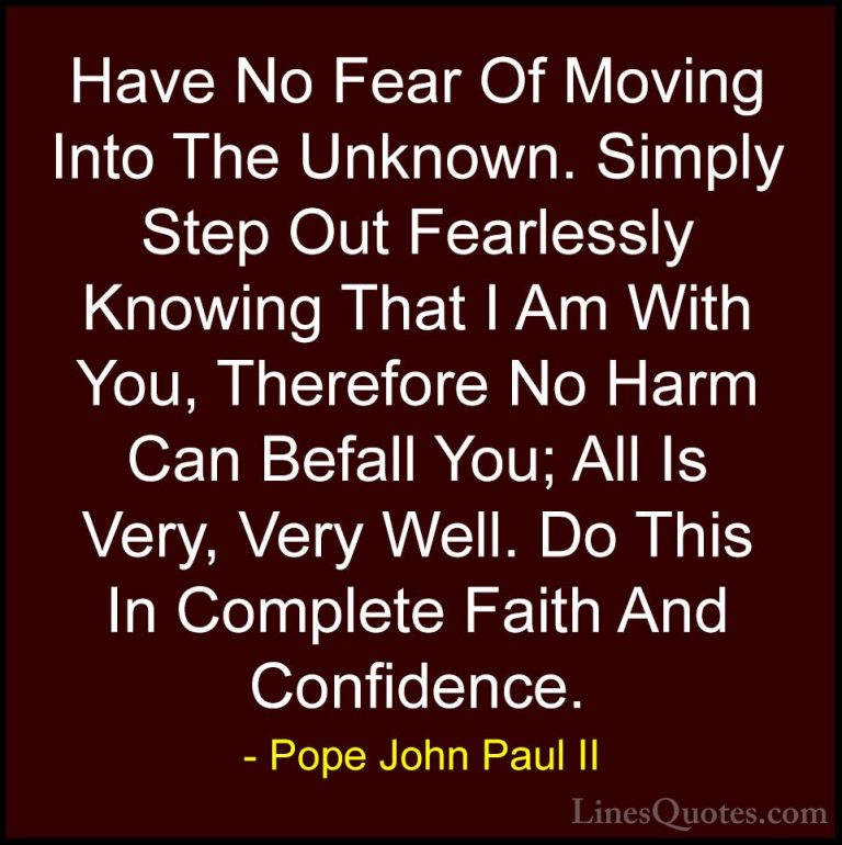 Pope John Paul II Quotes (19) - Have No Fear Of Moving Into The U... - QuotesHave No Fear Of Moving Into The Unknown. Simply Step Out Fearlessly Knowing That I Am With You, Therefore No Harm Can Befall You; All Is Very, Very Well. Do This In Complete Faith And Confidence.