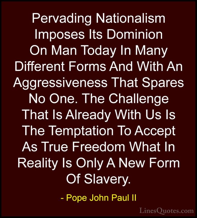 Pope John Paul II Quotes (20) - Pervading Nationalism Imposes Its... - QuotesPervading Nationalism Imposes Its Dominion On Man Today In Many Different Forms And With An Aggressiveness That Spares No One. The Challenge That Is Already With Us Is The Temptation To Accept As True Freedom What In Reality Is Only A New Form Of Slavery.