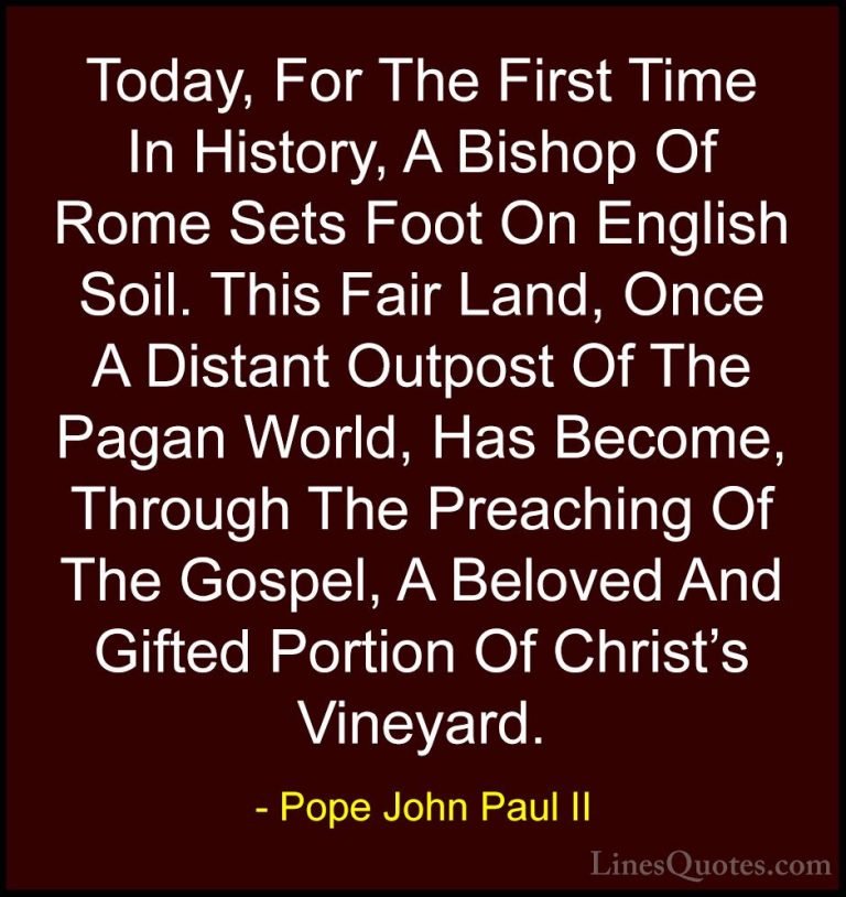 Pope John Paul II Quotes (22) - Today, For The First Time In Hist... - QuotesToday, For The First Time In History, A Bishop Of Rome Sets Foot On English Soil. This Fair Land, Once A Distant Outpost Of The Pagan World, Has Become, Through The Preaching Of The Gospel, A Beloved And Gifted Portion Of Christ's Vineyard.