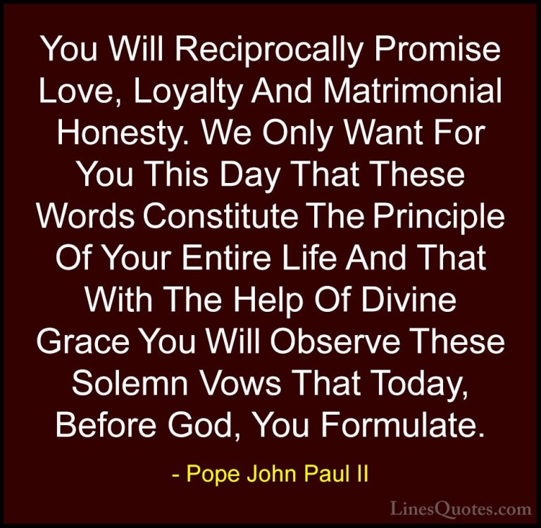 Pope John Paul II Quotes (28) - You Will Reciprocally Promise Lov... - QuotesYou Will Reciprocally Promise Love, Loyalty And Matrimonial Honesty. We Only Want For You This Day That These Words Constitute The Principle Of Your Entire Life And That With The Help Of Divine Grace You Will Observe These Solemn Vows That Today, Before God, You Formulate.