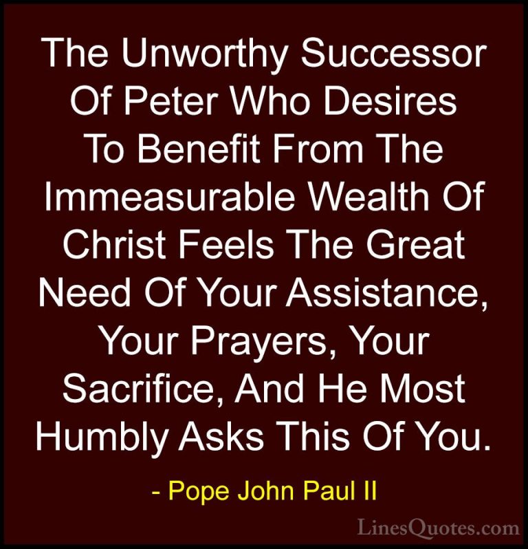 Pope John Paul II Quotes (30) - The Unworthy Successor Of Peter W... - QuotesThe Unworthy Successor Of Peter Who Desires To Benefit From The Immeasurable Wealth Of Christ Feels The Great Need Of Your Assistance, Your Prayers, Your Sacrifice, And He Most Humbly Asks This Of You.