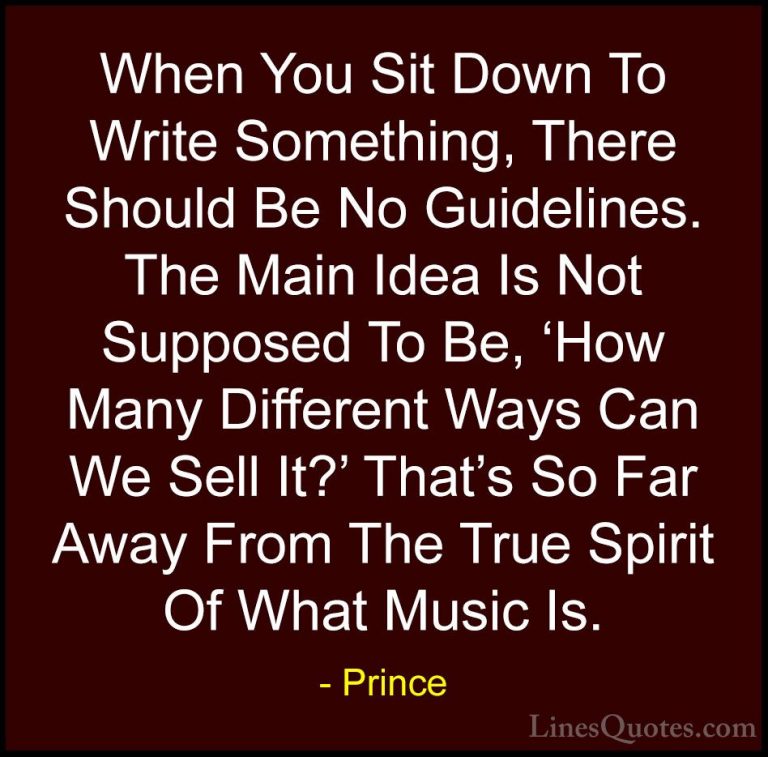 Prince Quotes (117) - When You Sit Down To Write Something, There... - QuotesWhen You Sit Down To Write Something, There Should Be No Guidelines. The Main Idea Is Not Supposed To Be, 'How Many Different Ways Can We Sell It?' That's So Far Away From The True Spirit Of What Music Is.