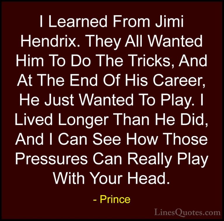 Prince Quotes (19) - I Learned From Jimi Hendrix. They All Wanted... - QuotesI Learned From Jimi Hendrix. They All Wanted Him To Do The Tricks, And At The End Of His Career, He Just Wanted To Play. I Lived Longer Than He Did, And I Can See How Those Pressures Can Really Play With Your Head.
