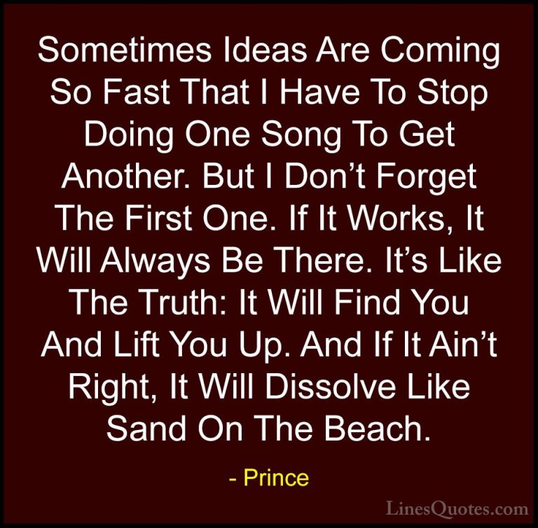Prince Quotes (48) - Sometimes Ideas Are Coming So Fast That I Ha... - QuotesSometimes Ideas Are Coming So Fast That I Have To Stop Doing One Song To Get Another. But I Don't Forget The First One. If It Works, It Will Always Be There. It's Like The Truth: It Will Find You And Lift You Up. And If It Ain't Right, It Will Dissolve Like Sand On The Beach.