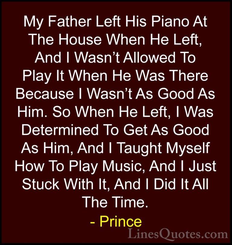 Prince Quotes (56) - My Father Left His Piano At The House When H... - QuotesMy Father Left His Piano At The House When He Left, And I Wasn't Allowed To Play It When He Was There Because I Wasn't As Good As Him. So When He Left, I Was Determined To Get As Good As Him, And I Taught Myself How To Play Music, And I Just Stuck With It, And I Did It All The Time.
