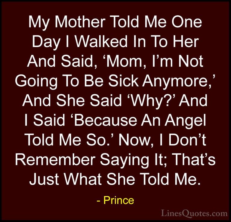 Prince Quotes (89) - My Mother Told Me One Day I Walked In To Her... - QuotesMy Mother Told Me One Day I Walked In To Her And Said, 'Mom, I'm Not Going To Be Sick Anymore,' And She Said 'Why?' And I Said 'Because An Angel Told Me So.' Now, I Don't Remember Saying It; That's Just What She Told Me.