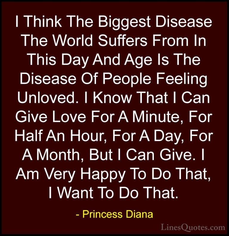 Princess Diana Quotes (11) - I Think The Biggest Disease The Worl... - QuotesI Think The Biggest Disease The World Suffers From In This Day And Age Is The Disease Of People Feeling Unloved. I Know That I Can Give Love For A Minute, For Half An Hour, For A Day, For A Month, But I Can Give. I Am Very Happy To Do That, I Want To Do That.