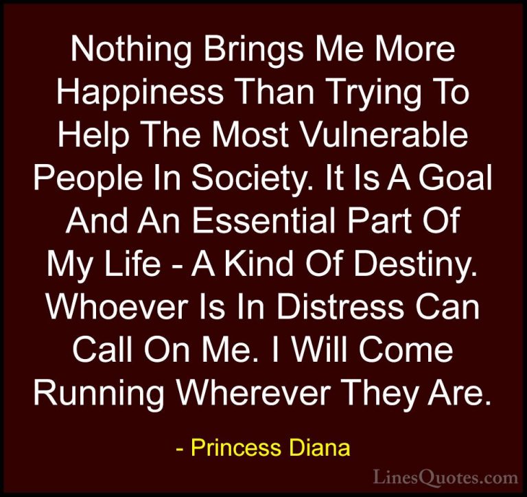 Princess Diana Quotes (22) - Nothing Brings Me More Happiness Tha... - QuotesNothing Brings Me More Happiness Than Trying To Help The Most Vulnerable People In Society. It Is A Goal And An Essential Part Of My Life - A Kind Of Destiny. Whoever Is In Distress Can Call On Me. I Will Come Running Wherever They Are.