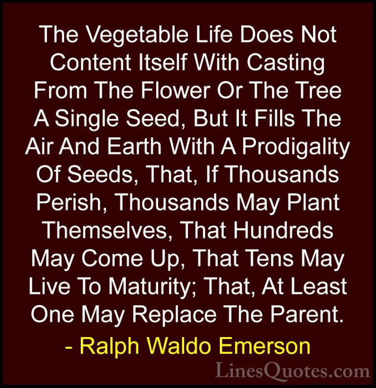 Ralph Waldo Emerson Quotes (153) - The Vegetable Life Does Not Co... - QuotesThe Vegetable Life Does Not Content Itself With Casting From The Flower Or The Tree A Single Seed, But It Fills The Air And Earth With A Prodigality Of Seeds, That, If Thousands Perish, Thousands May Plant Themselves, That Hundreds May Come Up, That Tens May Live To Maturity; That, At Least One May Replace The Parent.