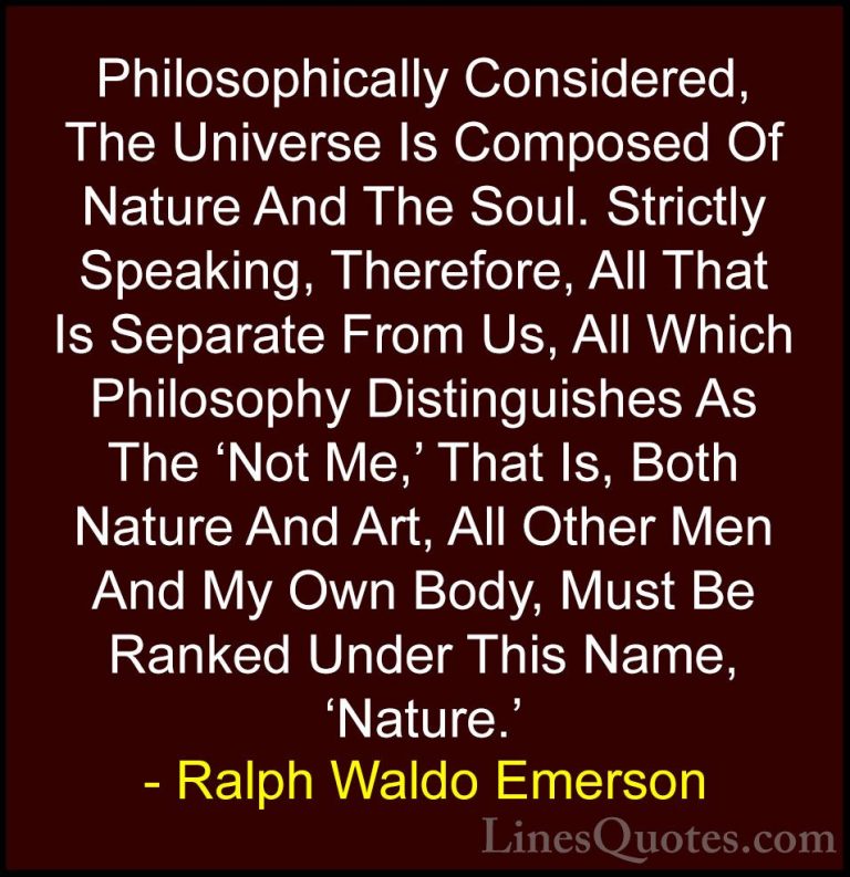 Ralph Waldo Emerson Quotes (155) - Philosophically Considered, Th... - QuotesPhilosophically Considered, The Universe Is Composed Of Nature And The Soul. Strictly Speaking, Therefore, All That Is Separate From Us, All Which Philosophy Distinguishes As The 'Not Me,' That Is, Both Nature And Art, All Other Men And My Own Body, Must Be Ranked Under This Name, 'Nature.'