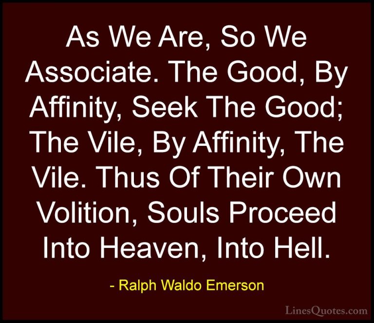 Ralph Waldo Emerson Quotes (156) - As We Are, So We Associate. Th... - QuotesAs We Are, So We Associate. The Good, By Affinity, Seek The Good; The Vile, By Affinity, The Vile. Thus Of Their Own Volition, Souls Proceed Into Heaven, Into Hell.