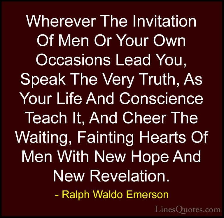 Ralph Waldo Emerson Quotes (234) - Wherever The Invitation Of Men... - QuotesWherever The Invitation Of Men Or Your Own Occasions Lead You, Speak The Very Truth, As Your Life And Conscience Teach It, And Cheer The Waiting, Fainting Hearts Of Men With New Hope And New Revelation.