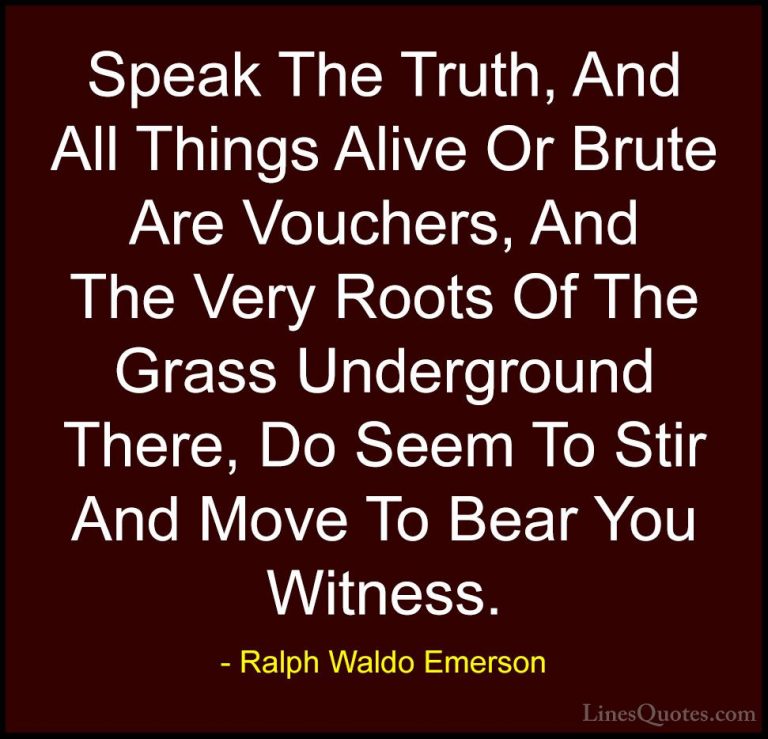 Ralph Waldo Emerson Quotes (235) - Speak The Truth, And All Thing... - QuotesSpeak The Truth, And All Things Alive Or Brute Are Vouchers, And The Very Roots Of The Grass Underground There, Do Seem To Stir And Move To Bear You Witness.