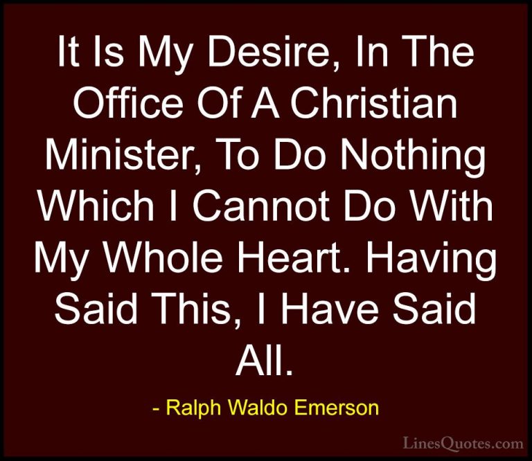 Ralph Waldo Emerson Quotes (258) - It Is My Desire, In The Office... - QuotesIt Is My Desire, In The Office Of A Christian Minister, To Do Nothing Which I Cannot Do With My Whole Heart. Having Said This, I Have Said All.
